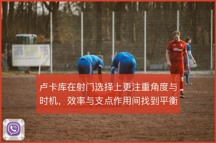 卢卡库在射门选择上更注重角度与时机，效率与支点作用间找到平衡