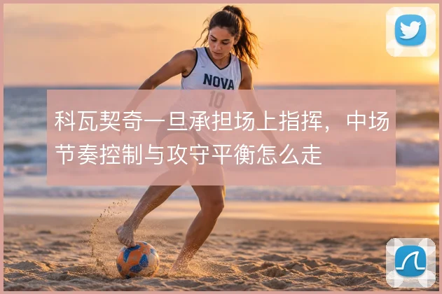 科瓦契奇一旦承担场上指挥，中场节奏控制与攻守平衡怎么走