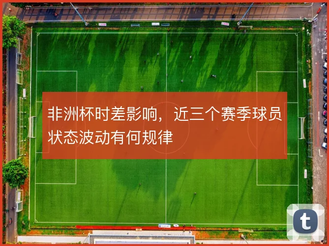 非洲杯时差影响，近三个赛季球员状态波动有何规律