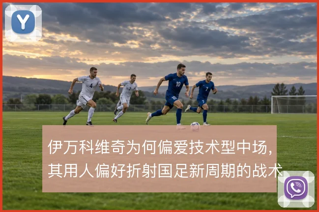 伊万科维奇为何偏爱技术型中场，其用人偏好折射国足新周期的战术走向