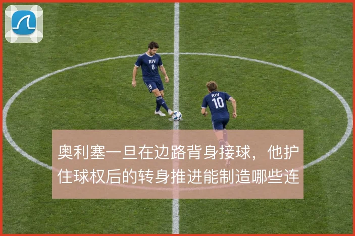 奥利塞一旦在边路背身接球,他护住球权后的转身推进能制造哪些连锁反应