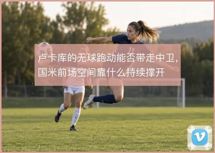 卢卡库的无球跑动能否带走中卫，国米前场空间靠什么持续撑开
