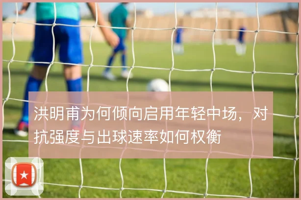 洪明甫为何倾向启用年轻中场，对抗强度与出球速率如何权衡
