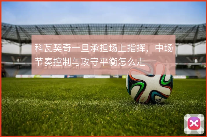 科瓦契奇一旦承担场上指挥，中场节奏控制与攻守平衡怎么走
