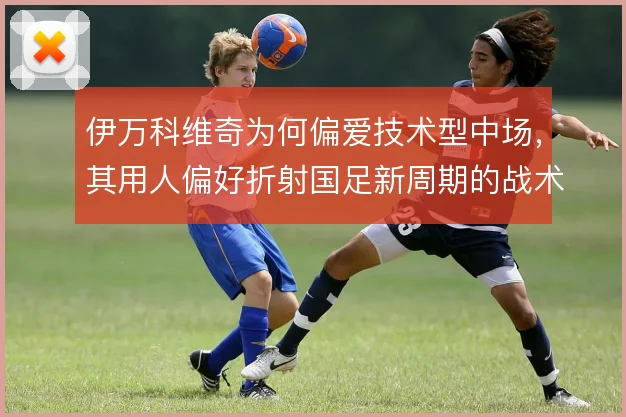 伊万科维奇为何偏爱技术型中场，其用人偏好折射国足新周期的战术走向