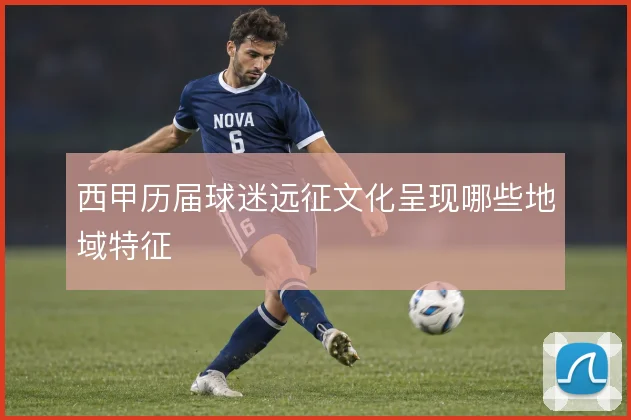 西甲历届球迷远征文化呈现哪些地域特征