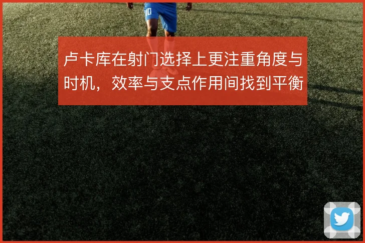 卢卡库在射门选择上更注重角度与时机，效率与支点作用间找到平衡