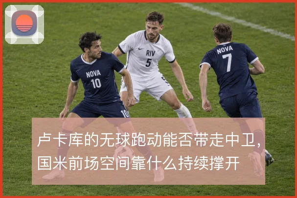 卢卡库的无球跑动能否带走中卫，国米前场空间靠什么持续撑开