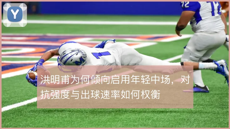 洪明甫为何倾向启用年轻中场，对抗强度与出球速率如何权衡